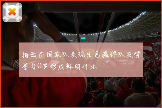 梅西在国家队表现出色赢得队友赞誉与C罗形成鲜明对比