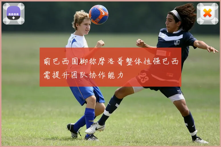 前巴西国脚称摩洛哥整体性强巴西需提升团队协作能力