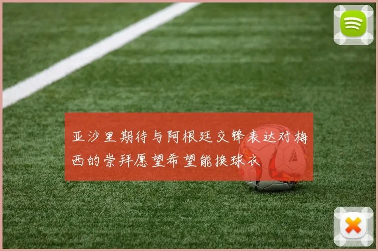 亚沙里期待与阿根廷交锋表达对梅西的崇拜愿望希望能换球衣