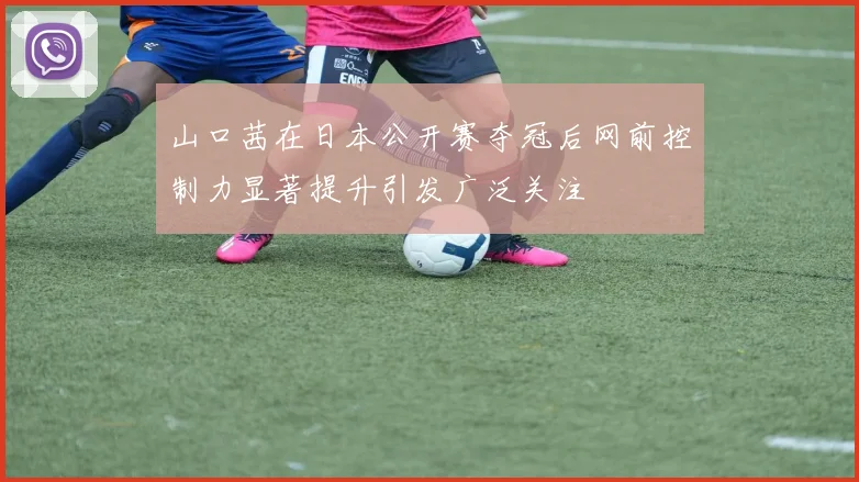 山口茜在日本公开赛夺冠后网前控制力显著提升引发广泛关注