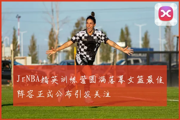 JrNBA精英训练营圆满落幕女篮最佳阵容正式公布引发关注