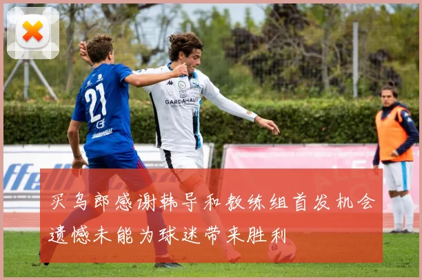 买乌郎感谢韩导和教练组首发机会遗憾未能为球迷带来胜利
