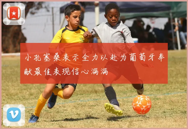 小孔塞桑表示全力以赴为葡萄牙奉献最佳表现信心满满