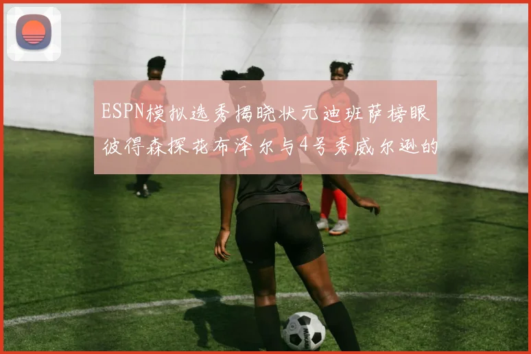 ESPN模拟选秀揭晓状元迪班萨榜眼彼得森探花布泽尔与4号秀威尔逊的精彩表现