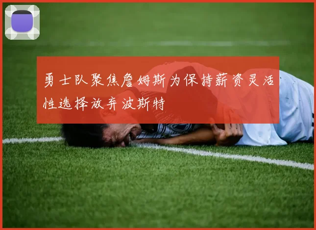 勇士队聚焦詹姆斯为保持薪资灵活性选择放弃波斯特