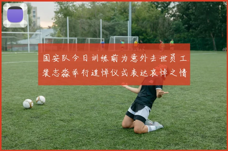 国安队今日训练前为意外去世员工裴志淼举行追悼仪式表达哀悼之情
