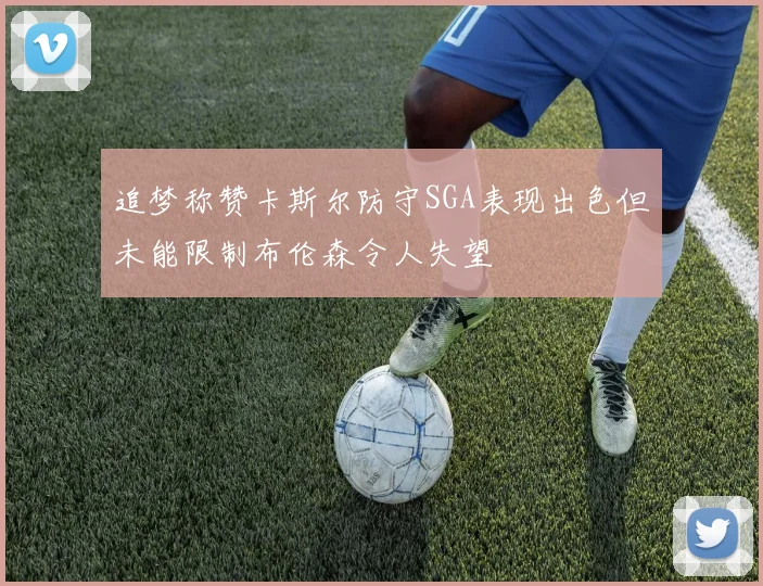 追梦称赞卡斯尔防守SGA表现出色但未能限制布伦森令人失望